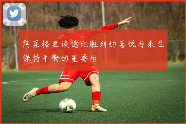 阿莱格里谈德比胜利的喜悦与米兰保持平衡的重要性