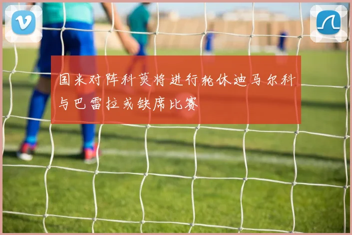 国米对阵科莫将进行轮休迪马尔科与巴雷拉或缺席比赛