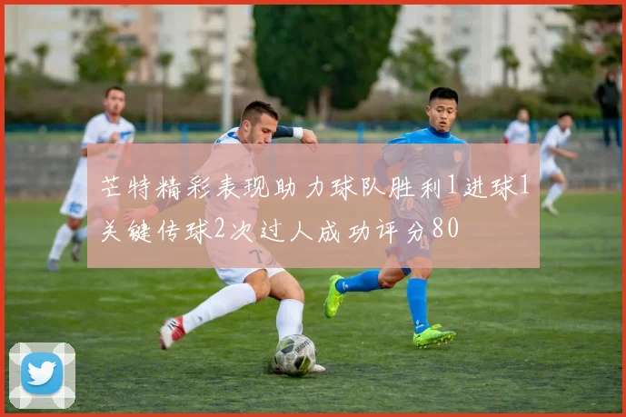 芒特精彩表现助力球队胜利1进球1关键传球2次过人成功评分80