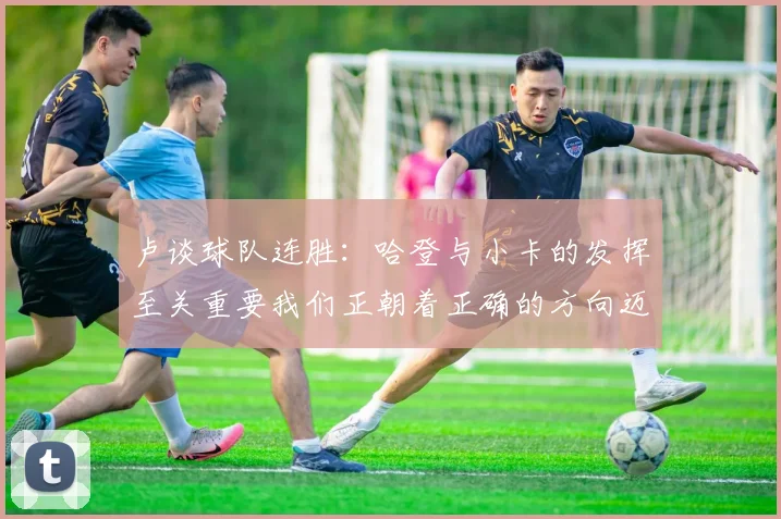 卢谈球队连胜：哈登与小卡的发挥至关重要我们正朝着正确的方向迈进