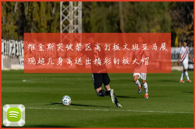 维金斯突破禁区高打板文班亚马展现超凡身高送出精彩钉板大帽