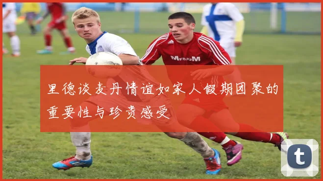 里德谈麦丹情谊如家人假期团聚的重要性与珍贵感受