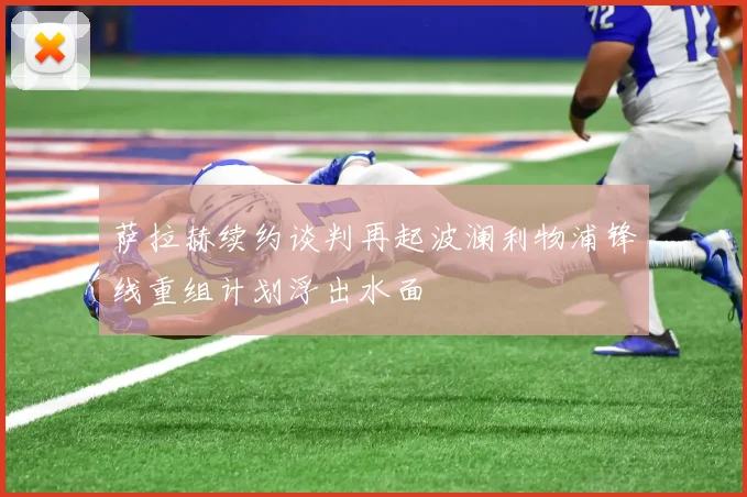 萨拉赫续约谈判再起波澜利物浦锋线重组计划浮出水面